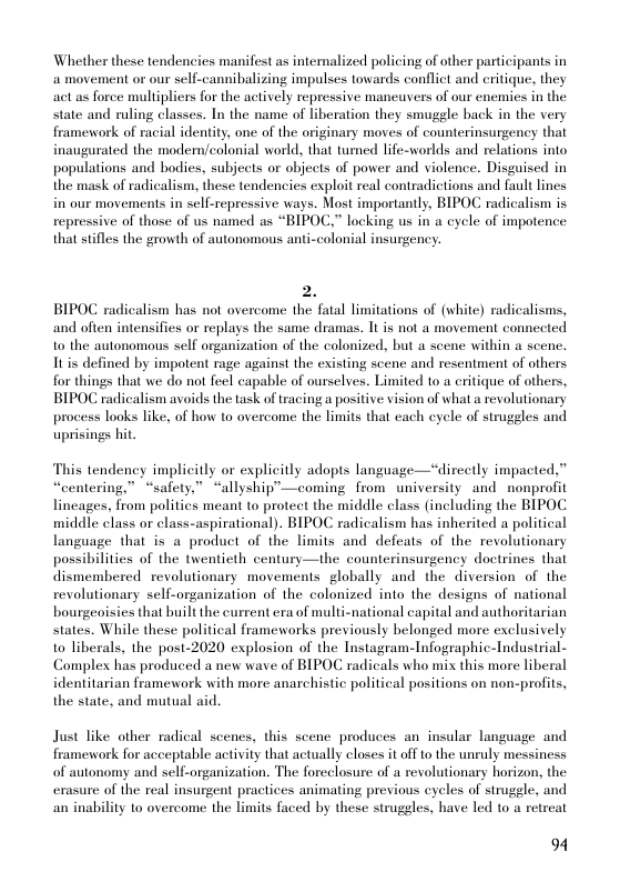Whether these tendencies manifest as intemalized policing of other participants in a movement or our self-cannibalizing impulses towards confliet and critique, they act as force multipliers for the actively repressive maneuvers of our enemies in the state and ruling classes. In the name of liberation they smuggle back in the very framework of racial identity, one of the originary moves of counterinsurgeney that inaugurated the modem/colonial world, that tumed life-worlds and relations into populations and bodies, subjects or objects of power and violence. Disguised in the mask of radicalism, these tendencies exploit real contradictions and fault lines in our movements in sell-repressive ways. Most importantly, BIPOC radicalism is repressive of those of us named as “BIPOC.” locking us in a cycle of impotence that stifles the growth of autonomous anti-colonial insurgency.  2. BIPOC radicalism has not overcome the fatal limitations of (white) radicalisms, and often intensifies or replays the same dramas. It is not a movement connected 1o the autonomous self organization of the colonized, but a scene within a scene. Itis defined by impotent rage against the existing scene and resentment of others for things that we do not fecl capable of ourselves. Limited 10 a critique of others, BIPOC radicalism avoids the task of tracing a positive vision of what a revolutionary process looks like, of how to overcome the limits that cach eycle of strugeles and uprisings hit  This tendency implicitly or explicitly adopts language—*directly impacted,” » safety,” “allyship”—coming from university and nonprofit lincages, from politics meant to protect the middle class (including the BIPOC middle class or class-aspirational). BIPOC radicalism has inherited a political language that is a product of the limits and defeats of the revolutionary possibilities of the twenticth century—the counterinsurgency doctrines that dismembered revolutionary movements globally and the diversion of the revolutionary sell-organization of the colonized into the designs of national bourgeoisies that built the current era of multi-national capital and authoritarian states. While these political frameworks previously belonged more exclusively to liberals, the post-2020 explosion of the Instagram-Infographic-Industrial- Complex has produced a new wave of BIPOC radicals who mix this more liberal identitarian framework with more anarchistic political positions on non-profits, the state, and mutual aid.  “centering,  Just like other radical scenes, this scene produces an insular language and framework for acceptable activity that actually closes it off to the unruly messiness of autonomy and self-organization. The foreclosure of a revolutionary horizon, the erasure of the real insurgent practices animating previous cycles of strugele, and an inability to overcome the limits faced by these struggles, have led to a retreat  94 